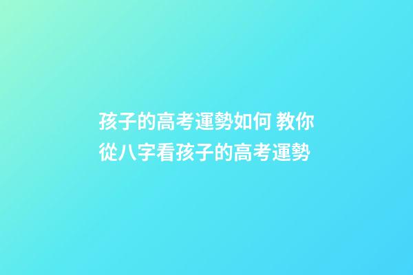 孩子的高考運勢如何 教你從八字看孩子的高考運勢
